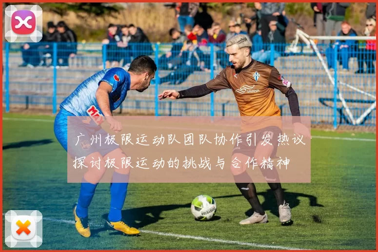 广州极限运动队团队协作引发热议探讨极限运动的挑战与合作精神
