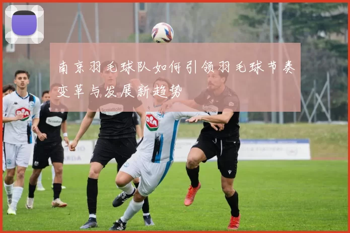 南京羽毛球队如何引领羽毛球节奏变革与发展新趋势