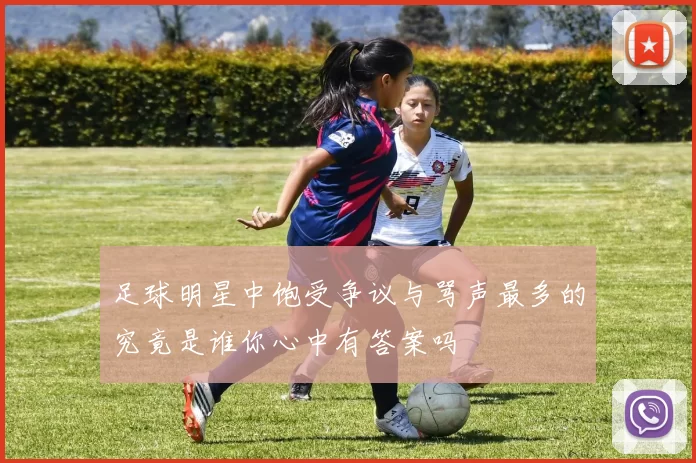 足球明星中饱受争议与骂声最多的究竟是谁你心中有答案吗