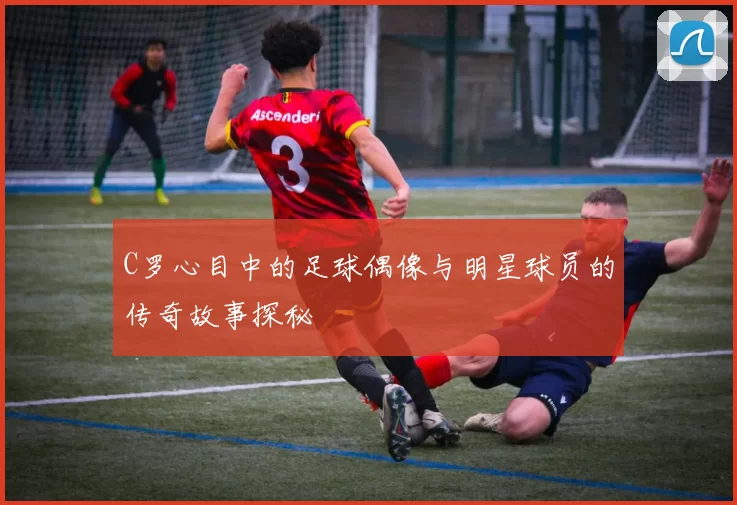 C罗心目中的足球偶像与明星球员的传奇故事探秘