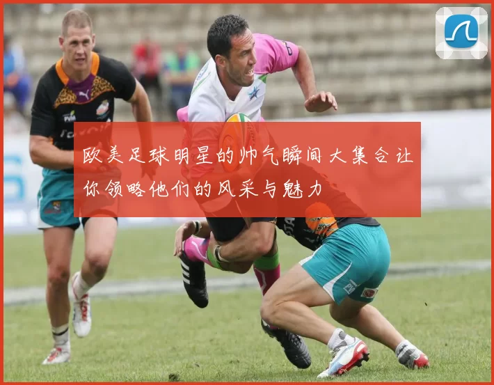 欧美足球明星的帅气瞬间大集合让你领略他们的风采与魅力