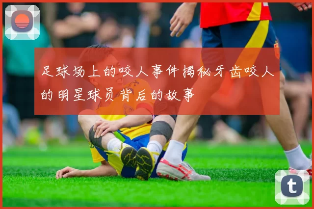 足球场上的咬人事件揭秘牙齿咬人的明星球员背后的故事