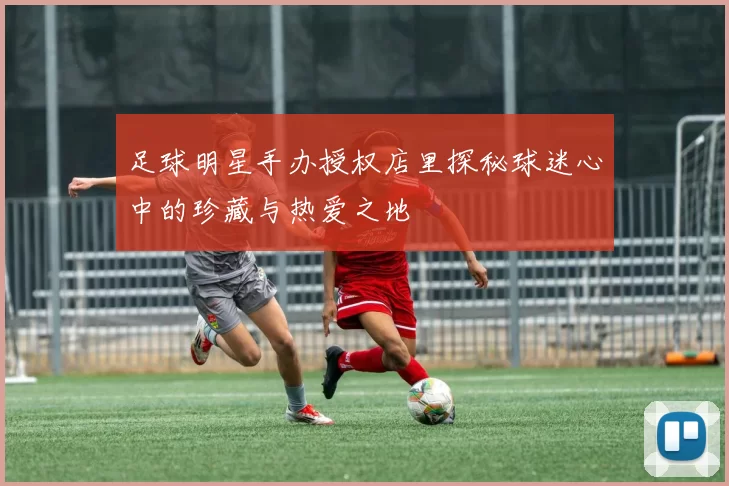 足球明星手办授权店里探秘球迷心中的珍藏与热爱之地