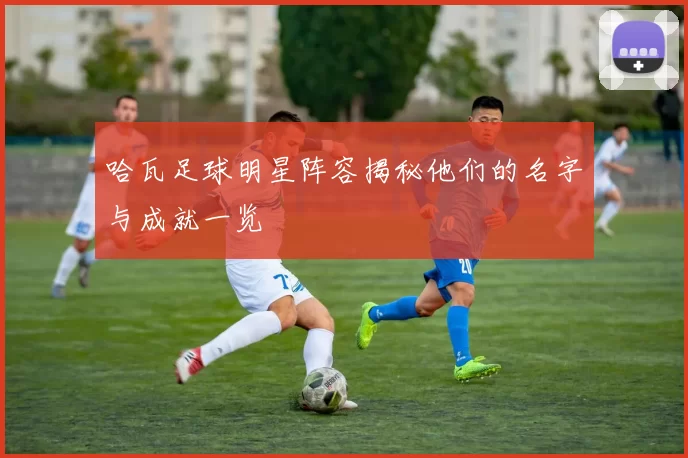 哈瓦足球明星阵容揭秘他们的名字与成就一览