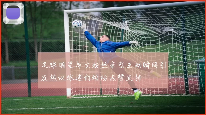 足球明星与女粉丝亲密互动瞬间引发热议球迷们纷纷点赞支持