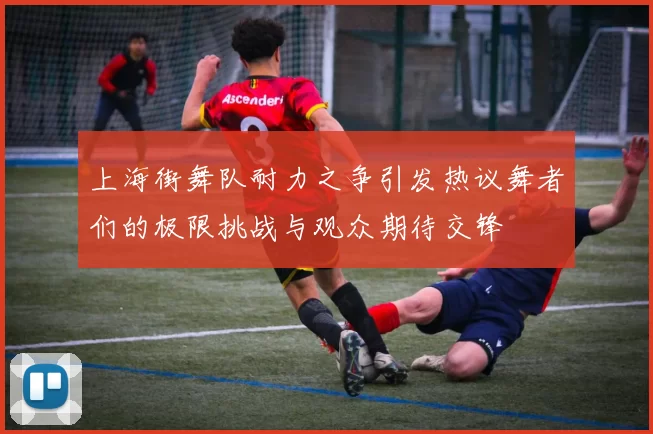 上海街舞队耐力之争引发热议舞者们的极限挑战与观众期待交锋