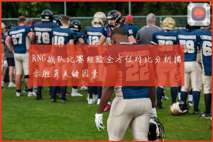 RNG战队比赛经验全方位对比分析揭示胜负关键因素
