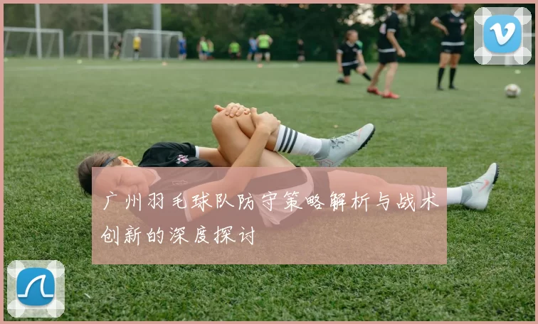 广州羽毛球队防守策略解析与战术创新的深度探讨