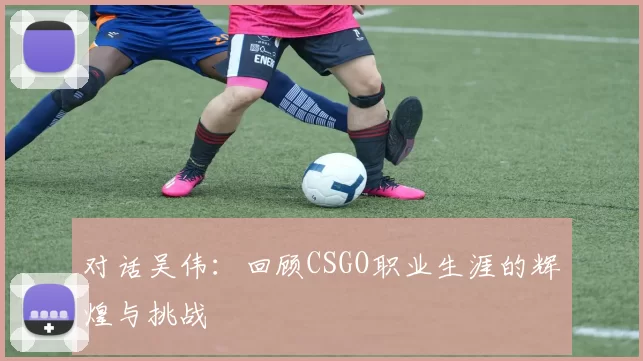 对话吴伟：回顾CSGO职业生涯的辉煌与挑战