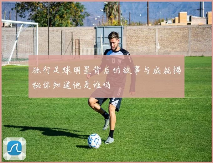 独行足球明星背后的故事与成就揭秘你知道他是谁吗