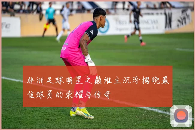 非洲足球明星之巅谁主沉浮揭晓最佳球员的荣耀与传奇
