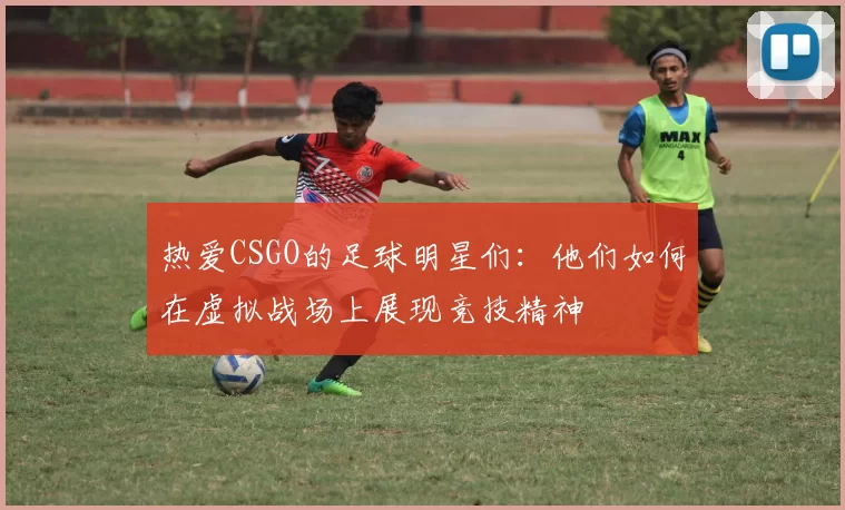 热爱CSGO的足球明星们：他们如何在虚拟战场上展现竞技精神