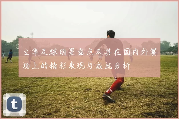 立华足球明星盘点及其在国内外赛场上的精彩表现与成就分析