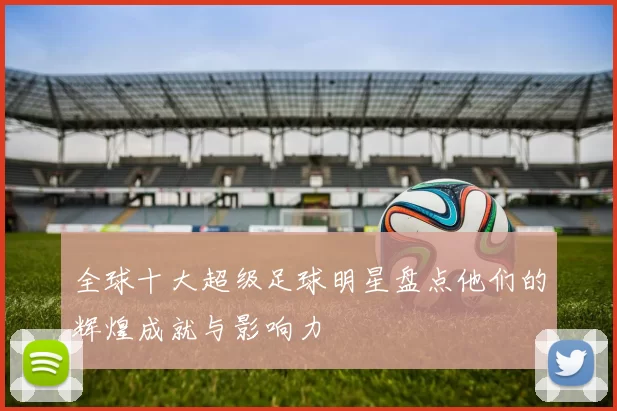 全球十大超级足球明星盘点他们的辉煌成就与影响力