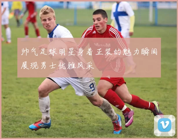 帅气足球明星身着正装的魅力瞬间展现男士优雅风采