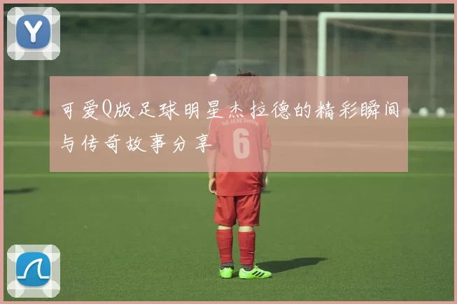 可爱Q版足球明星杰拉德的精彩瞬间与传奇故事分享