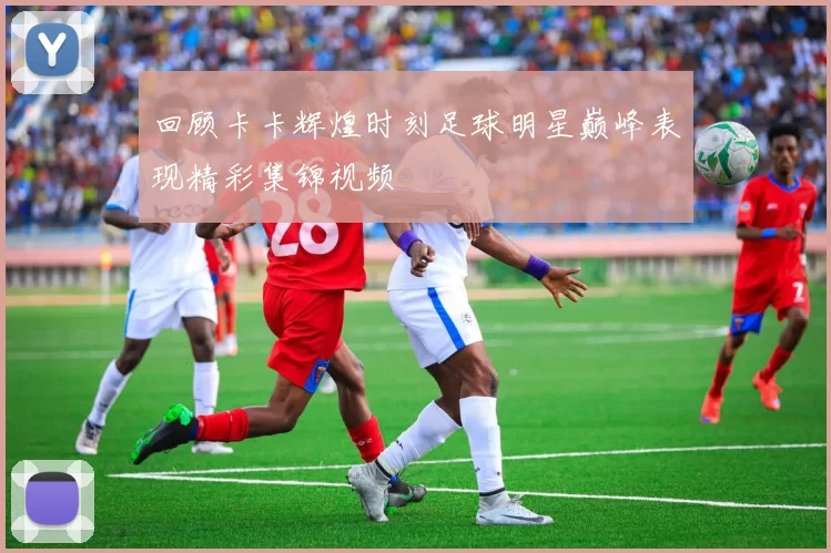 回顾卡卡辉煌时刻足球明星巅峰表现精彩集锦视频