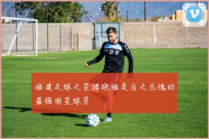 福建足球之星揭晓谁是当之无愧的最强明星球员