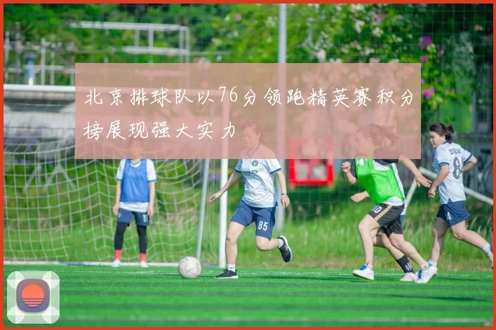 北京排球队以76分领跑精英赛积分榜展现强大实力