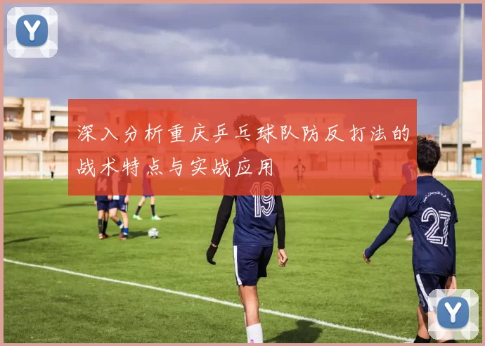 深入分析重庆乒乓球队防反打法的战术特点与实战应用