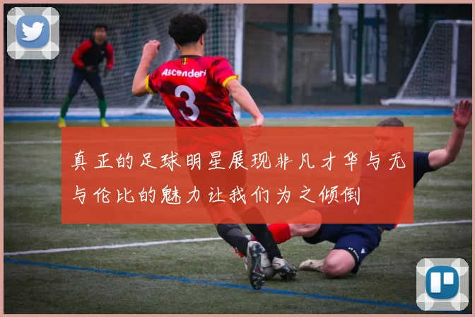 真正的足球明星展现非凡才华与无与伦比的魅力让我们为之倾倒