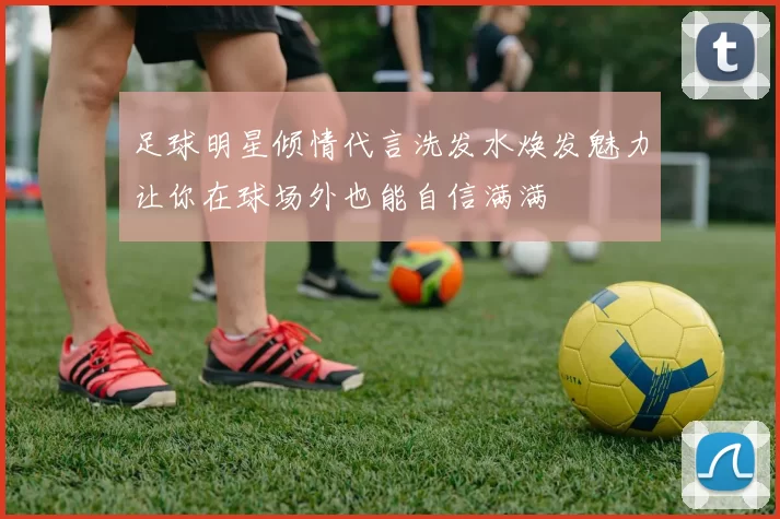 足球明星倾情代言洗发水焕发魅力让你在球场外也能自信满满