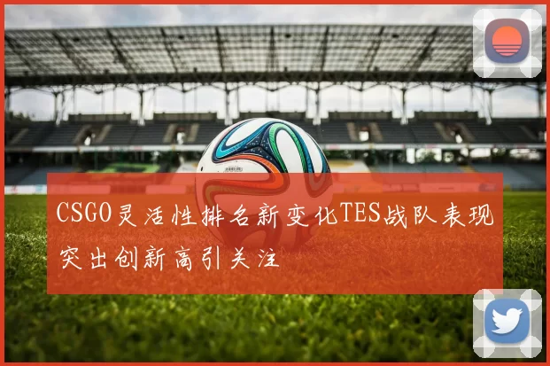 CSGO灵活性排名新变化TES战队表现突出创新高引关注