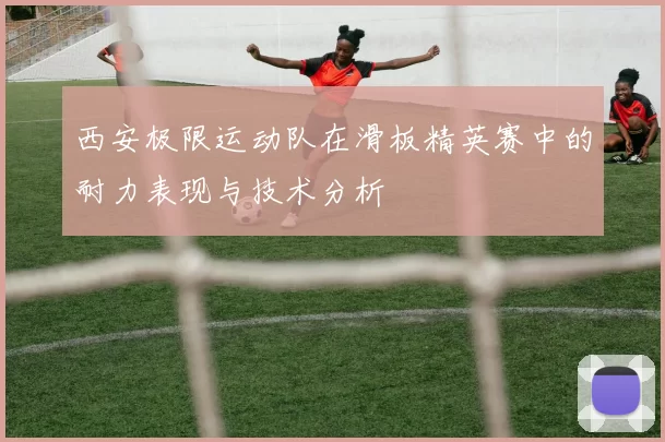 西安极限运动队在滑板精英赛中的耐力表现与技术分析