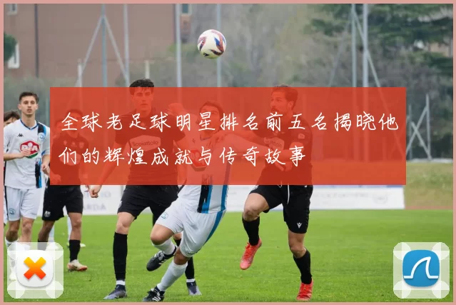 全球老足球明星排名前五名揭晓他们的辉煌成就与传奇故事