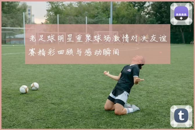 老足球明星重聚球场激情对决友谊赛精彩回顾与感动瞬间