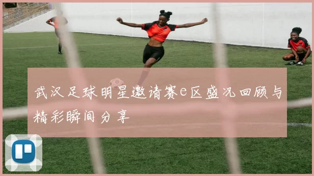 武汉足球明星邀请赛e区盛况回顾与精彩瞬间分享