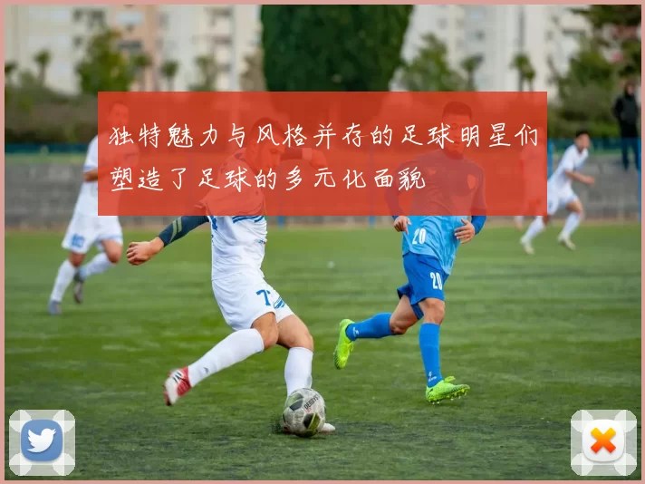 独特魅力与风格并存的足球明星们塑造了足球的多元化面貌