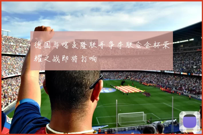 德国与喀麦隆联手争夺联合会杯荣耀之战即将打响