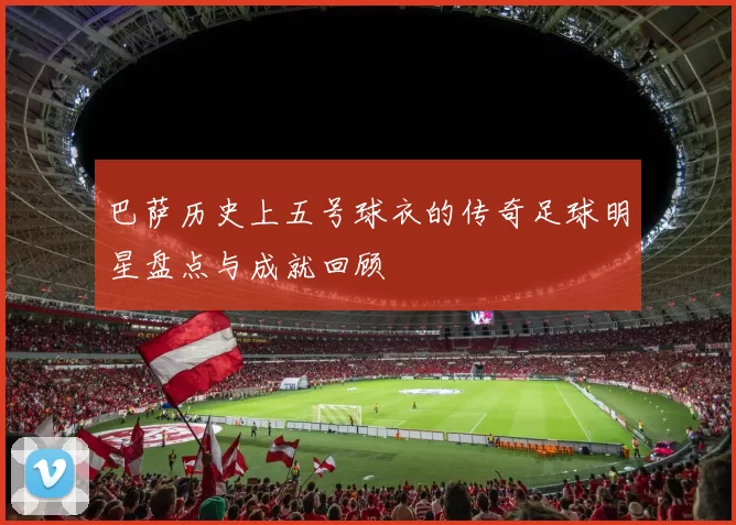 巴萨历史上五号球衣的传奇足球明星盘点与成就回顾