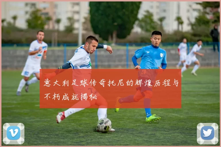 意大利足球传奇托尼的辉煌历程与不朽成就揭秘