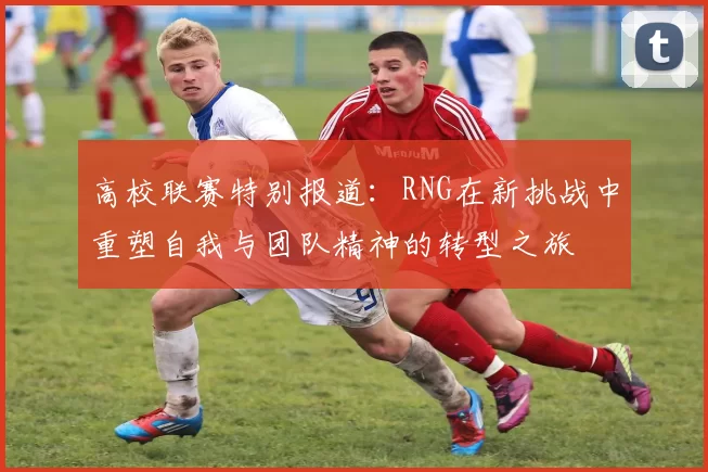 高校联赛特别报道：RNG在新挑战中重塑自我与团队精神的转型之旅