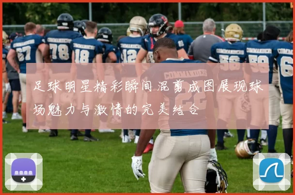 足球明星精彩瞬间混剪成图展现球场魅力与激情的完美结合