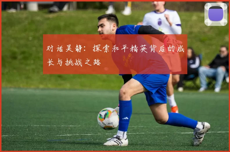 对话吴静：探索和平精英背后的成长与挑战之路
