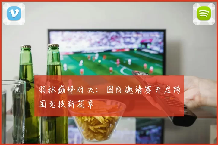 羽林巅峰对决：国际邀请赛开启跨国竞技新篇章