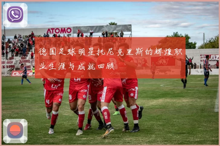 德国足球明星托尼克里斯的辉煌职业生涯与成就回顾