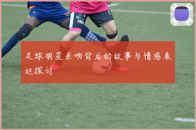 足球明星亲吻背后的故事与情感表达探讨