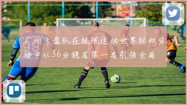 广州飞盘队在极限运动世界杯积分榜中以56分稳居第一名引领全局