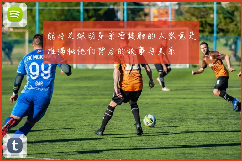 能与足球明星亲密接触的人究竟是谁揭秘他们背后的故事与关系