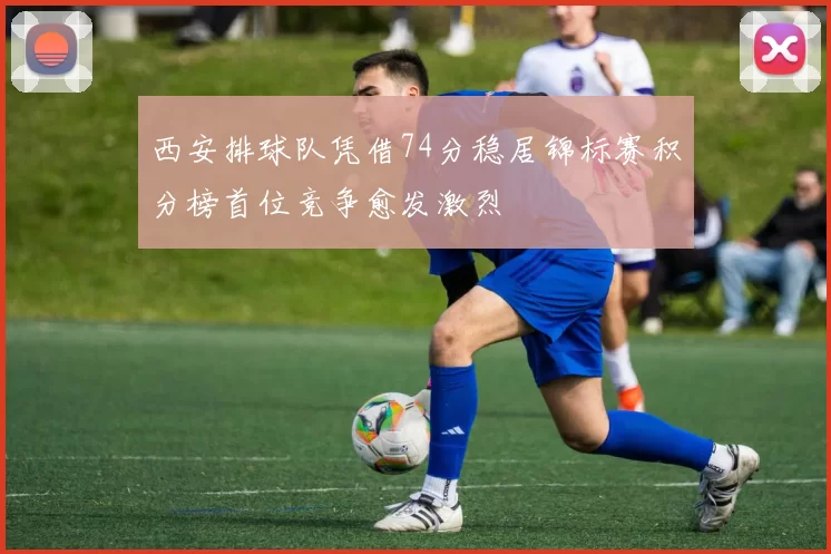 西安排球队凭借74分稳居锦标赛积分榜首位竞争愈发激烈