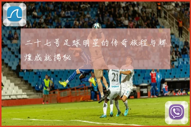 二十七号足球明星的传奇旅程与辉煌成就揭秘