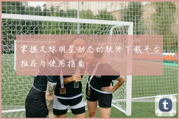 掌握足球明星动态的软件下载平台推荐与使用指南