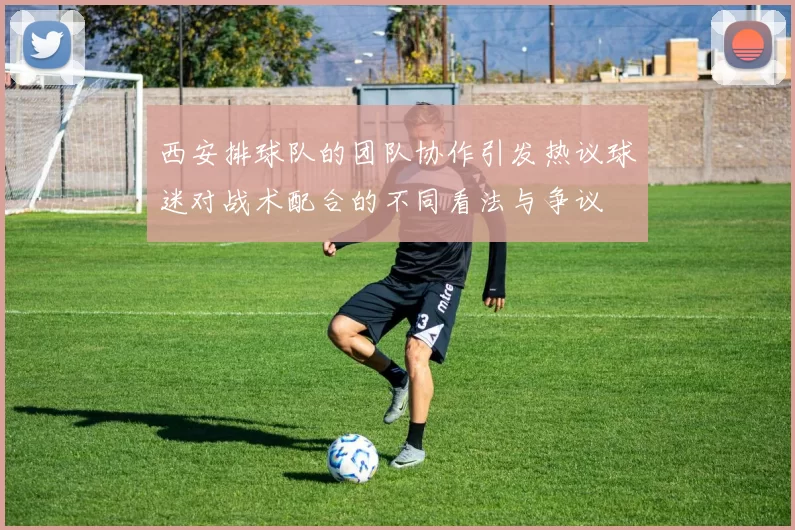 西安排球队的团队协作引发热议球迷对战术配合的不同看法与争议