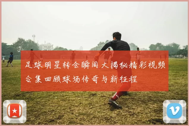 足球明星转会瞬间大揭秘精彩视频合集回顾球场传奇与新征程