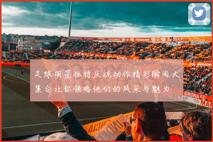 足球明星独特庆祝动作精彩瞬间大集合让你领略他们的风采与魅力