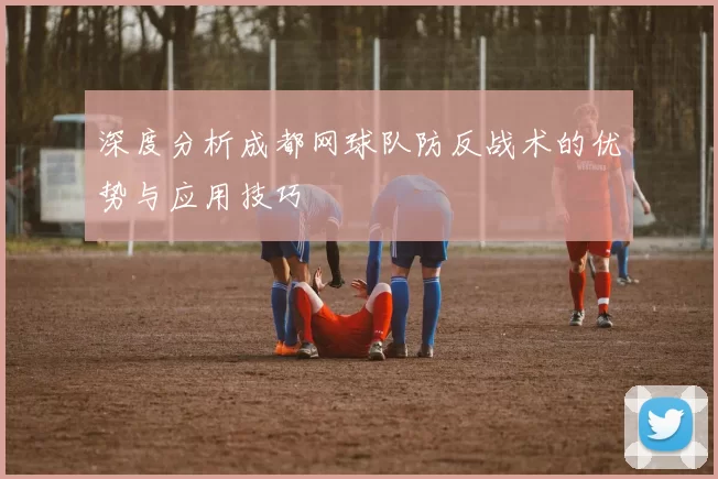 深度分析成都网球队防反战术的优势与应用技巧